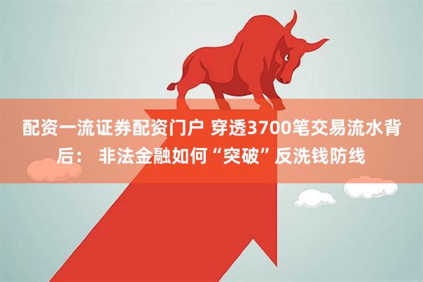 配资一流证券配资门户 穿透3700笔交易流水背后： 非法金融如何“突破”反洗钱防线