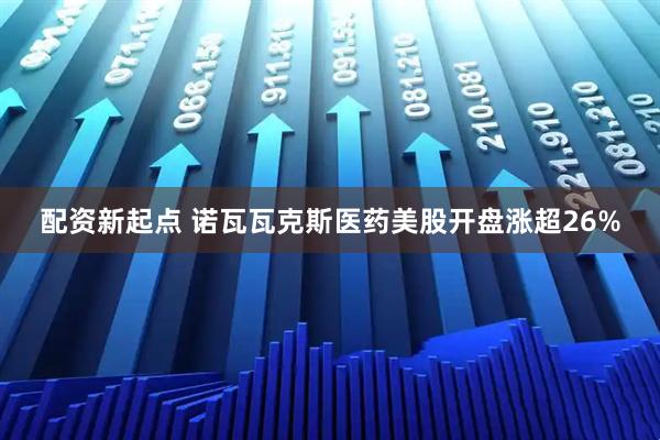配资新起点 诺瓦瓦克斯医药美股开盘涨超26%