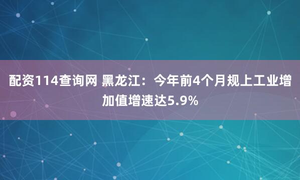 配资114查询网 黑龙江：今年前4个月规上工业增加值增速达5.9%