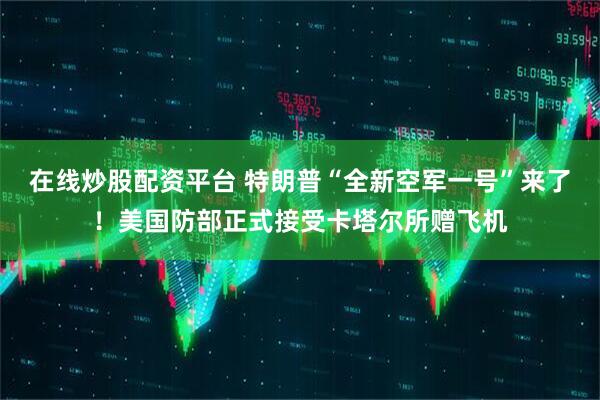 在线炒股配资平台 特朗普“全新空军一号”来了！美国防部正式接受卡塔尔所赠飞机