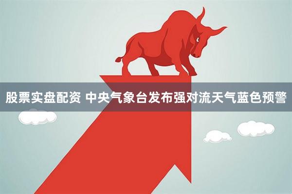 股票实盘配资 中央气象台发布强对流天气蓝色预警
