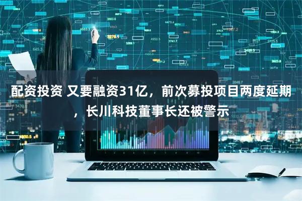 配资投资 又要融资31亿，前次募投项目两度延期，长川科技董事长还被警示