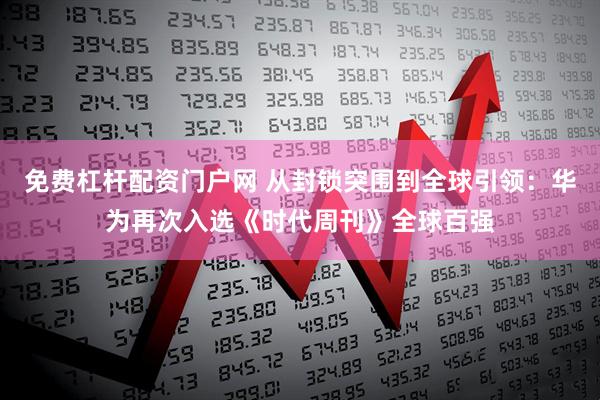 免费杠杆配资门户网 从封锁突围到全球引领：华为再次入选《时代周刊》全球百强