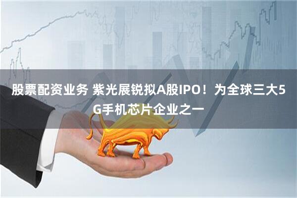 股票配资业务 紫光展锐拟A股IPO！为全球三大5G手机芯片企业之一