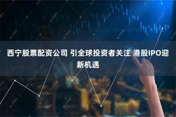 西宁股票配资公司 引全球投资者关注 港股IPO迎新机遇