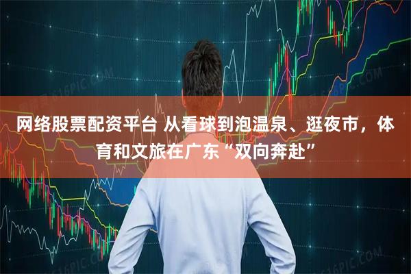 网络股票配资平台 从看球到泡温泉、逛夜市，体育和文旅在广东“双向奔赴”