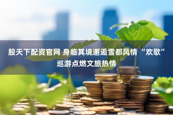 股天下配资官网 身临其境邂逅雪都风情 “欢歌”巡游点燃文旅热情