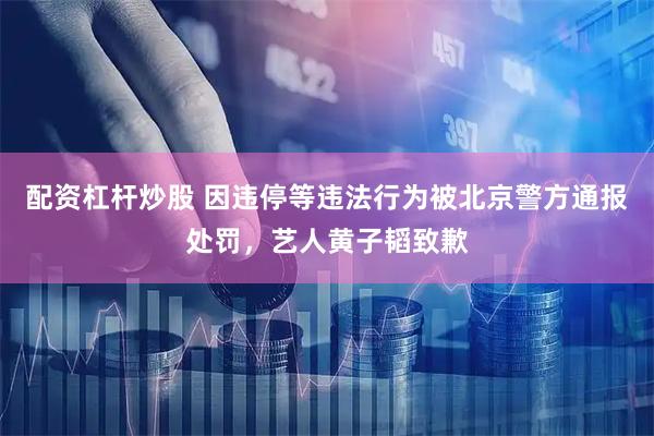 配资杠杆炒股 因违停等违法行为被北京警方通报处罚，艺人黄子韬致歉