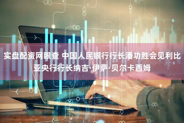 实盘配资网眼查 中国人民银行行长潘功胜会见利比亚央行行长纳吉·伊萨·贝尔卡西姆
