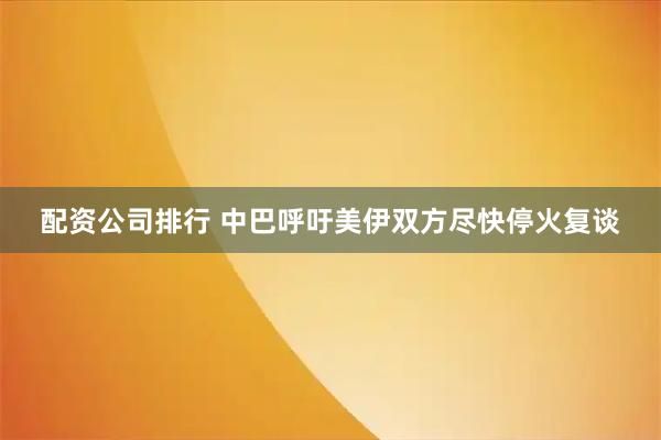 配资公司排行 中巴呼吁美伊双方尽快停火复谈