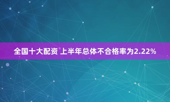 全国十大配资 上半年总体不合格率为2.22%